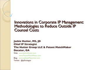 Innovations in Corporate IP Management:
Methodologies to Reduce Outside IP
Counsel Costs

Jackie Hutter, MS, JD
Chief IP Strategist
The Hutter Group LLC & Patent MatchMaker
Decatur, GA
Web: www.JackieHutter.com
      www.PatentMatchMaker.com
Blog: www.ipAssetMaximizer.com
Twitter: @ipStrategist
 