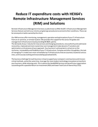 Reduce IT expenditure costs with HEX64's
Remote Infrastructure Management Services
(RIM) and Solutions
Remote Infrastructure Management Servicesusually known asRIM,Hex64’s Infrastructure Management
Servicesthatare carried toour clientsusingbenign procedures toconnecttotheirconditions.These can
be conveyed ontackle ownedbythe client.
Our RIMservices offermonitoring, management,operationandoptimizationof yourIT infrastructure
froman on-premise,orremote location.We providesthe supportforthe across the globe and
managementinfrastructureclosely providing99.982% uptime.
The demandsof your industry fornewservicesandchanging procedures,new authority andsubmission
necessities,improvedandmore crystal clearcost managementmake dynamicITvariationand
optimizationacritical piece of yourapproach.Yourbusiness’s achievementisrelianton onthe
resilience, immovability andflexibilityof yourITinfrastructure.Complex andoften thoughtless,the task
of managingITis made evenmore remarkable byITinfrastructuresthatare assorted,locatedatvarious
sites, continuously evolvingand necessitatingspecializedskills.
The businesschallenge foreachbusiness ishow tosupportyourcompany’s core businessandmission-
critical methods,andat the same time,leverage the mostmodern technologyinnovationstotransform
your business,while reducingcosts.Thisiswhere the Hex64RIMServicescan benefityourorganization
succeedingwithaspeedierReturnonInvestment(ROI) andlowerTotal Costof Ownership(TCO).
 