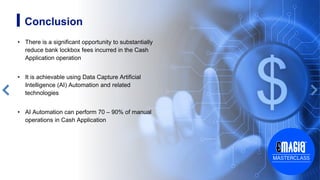 12
• There is a significant opportunity to substantially
reduce bank lockbox fees incurred in the Cash
Application operation
• It is achievable using Data Capture Artificial
Intelligence (AI) Automation and related
technologies
• AI Automation can perform 70 – 90% of manual
operations in Cash Application
Conclusion
 