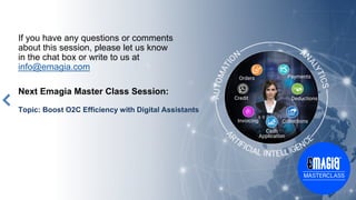 If you have any questions or comments
about this session, please let us know
in the chat box or write to us at
info@emagia.com
Next Emagia Master Class Session:
Topic: Boost O2C Efficiency with Digital Assistants
Orders
Credit
Cash
Application
Collections
Deductions
Payments
Invoicing
 