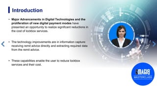 Introduction
• Major Advancements in Digital Technologies and the
proliferation of new digital payment modes have
presented an opportunity to realize significant reductions in
the cost of lockbox services.
• The technology improvements are in information capture:
receiving remit advice directly and extracting required data
from the remit advice.
• These capabilities enable the user to reduce lockbox
services and their cost.
3
 