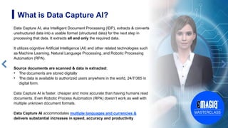 4
What is Data Capture AI?
Data Capture AI, aka Intelligent Document Processing (IDP), extracts & converts
unstructured data into a usable format (structured data) for the next step in
processing that data. It extracts all and only the required data.
It utilizes cognitive Artificial Intelligence (AI) and other related technologies such
as Machine Learning, Natural Language Processing, and Robotic Processing
Automation (RPA).
Source documents are scanned & data is extracted:
• The documents are stored digitally
• The data is available to authorized users anywhere in the world, 24/7/365 in
digital form.
Data Capture AI is faster, cheaper and more accurate than having humans read
documents. Even Robotic Process Automation (RPA) doesn’t work as well with
multiple unknown document formats.
Data Capture AI accommodates multiple languages and currencies &
delivers substantial increases in speed, accuracy and productivity
 