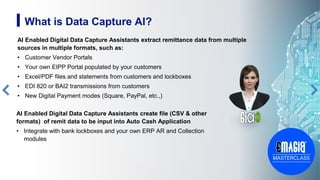 AI Enabled Digital Data Capture Assistants extract remittance data from multiple
sources in multiple formats, such as:
• Customer Vendor Portals
• Your own EIPP Portal populated by your customers
• Excel/PDF files and statements from customers and lockboxes
• EDI 820 or BAI2 transmissions from customers
• New Digital Payment modes (Square, PayPal, etc.,)
5
AI Enabled Digital Data Capture Assistants create file (CSV & other
formats) of remit data to be input into Auto Cash Application
• Integrate with bank lockboxes and your own ERP AR and Collection
modules
What is Data Capture AI?
 