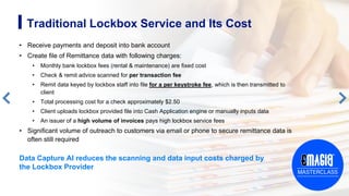• Receive payments and deposit into bank account
• Create file of Remittance data with following charges:
• Monthly bank lockbox fees (rental & maintenance) are fixed cost
• Check & remit advice scanned for per transaction fee
• Remit data keyed by lockbox staff into file for a per keystroke fee, which is then transmitted to
client
• Total processing cost for a check approximately $2.50
• Client uploads lockbox provided file into Cash Application engine or manually inputs data
• An issuer of a high volume of invoices pays high lockbox service fees
• Significant volume of outreach to customers via email or phone to secure remittance data is
often still required
6
Traditional Lockbox Service and Its Cost
Data Capture AI reduces the scanning and data input costs charged by
the Lockbox Provider
 