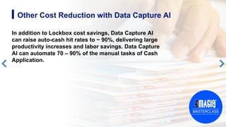 8
Other Cost Reduction with Data Capture AI
In addition to Lockbox cost savings, Data Capture AI
can raise auto-cash hit rates to ~ 90%, delivering large
productivity increases and labor savings. Data Capture
AI can automate 70 – 90% of the manual tasks of Cash
Application.
 