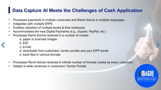 • Processes payments in multiple currencies and Remit Advice in multiple languages
• Integrates with multiple ERPs
• Enables utilization of multiple banks & their lockboxes
• Accommodates the new Digital Payments (e.g., Square, PayPal, etc.)
• Processes Remit Advice received in a number of modes:
a. paper or scanned images
b. EDI
c. e-mail
d. downloads from customers’ vendor portals and your EIPP portal
e. bank files in various formats
• Processes Remit Advice received in infinite number of formats (varies by every customer)
• Adapts to wide variances in customers’ Vendor Portals
9
Data Capture AI Meets the Challenges of Cash Application
 