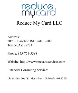 ReduceMyCardLLC
Address:
209E.BaselineRd.SuiteE-202
Tempe,AZ85283
Phone:855-751-5588
WWebsite:http://www.rmccardservices.com
FinancialConsultingServices
Businesshours:Mon–Sun-08:00AM-04:00PM
 