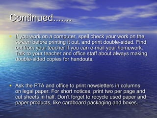 Continued.......
• If you work on a computer, spell check your work on the
  screen before printing it out, and print double-sided. Find
  out from your teacher if you can e-mail your homework.
  Talk to your teacher and office staff about always making
  double-sided copies for handouts.




• Ask the PTA and office to print newsletters in columns
  on legal paper. For short notices, print two per page and
  cut sheets in half. Don’t forget to recycle used paper and
  paper products, like cardboard packaging and boxes.
 