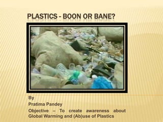 PLASTICS - BOON OR BANE?




By
Pratima Pandey
Objective – To create awareness about
Global Warming and (Ab)use of Plastics
 