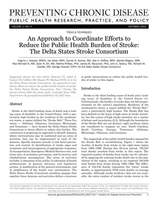 VOLUME 1: NO. 4 OCTOBER 2004
An Approach to Coordinate Efforts to
Reduce the Public Health Burden of Stroke:
The Delta States Stroke Consortium
TOOLS & TECHNIQUES
Suggested citation for this article: Howard VJ, Acker J,
Gomez CR, Griffies AH, Magers W, Michael M III, et al, for
the Delta States Stroke Consortium. An approach to coor-
dinate efforts to reduce the public health burden of stroke:
the Delta States Stroke Consortium. Prev Chronic Dis
[serial online] 2004 Oct [date cited]. Available from: URL:
http://www.cdc.gov/pcd/issues/2004/oct/ 03_0037.htm
Abstract
Stroke is the third leading cause of death and a lead-
ing cause of disability in the United States, with a par-
ticularly high burden on the residents of the southeast-
ern states, a region dubbed the “Stroke Belt.” These five
states — Alabama, Arkansas, Louisiana, Mississippi,
and Tennessee — have formed the Delta States Stroke
Consortium to direct efforts to reduce this burden. The
consortium is proposing an approach to identify domains
where interventions may be instituted and an array of
activities that can be implemented in each of the
domains. Specific domains include 1) risk factor preven-
tion and control; 2) identification of stroke signs and
symptoms and encouragement of appropriate responses;
3) transportation, Emergency Medical Services care, and
acute care; 4) secondary prevention; and 5) recovery and
rehabilitation management. The array of activities
includes 1) education of lay public; 2) education of health
professionals; 3) general advocacy and legislative
actions; 4) modification of the general environment; and
5) modification of the health care environment. The
Delta States Stroke Consortium members propose that
together these domains and activities define a structure
to guide interventions to reduce the public health bur-
den of stroke in this region.
Introduction
Stroke is the third leading cause of death and a lead-
ing cause of disability in the United States (1).
Unfortunately, the burden of stroke does not fall propor-
tionately on the nation’s population. Residents of the
southeastern states, a region dubbed the “Stroke Belt,”
carry a particularly high burden. The Stroke Belt has
been defined on the basis of high rates of stroke mortal-
ity, but the causes of high stroke mortality are a matter
of debate and uncertainty (2,3). Although the boundaries
of the Stroke Belt are not distinct, eight southern states
are considered to compose its core: North Carolina,
South Carolina, Georgia, Tennessee, Alabama,
Mississippi, Arkansas, and Louisiana.
The magnitude of the public health burden imposed by
the Stroke Belt is overwhelming. Figure 1 shows the
number of deaths from stroke in the eight-state region
from 1968–1996. During this 29-year period, 780,385
total deaths resulted from stroke in this region. The
expected number of deaths from stroke can be calculat-
ed by applying the national stroke death rate to the pop-
ulation of the region, resulting in an expected 585,836
total deaths from stroke during 1968–1996. The differ-
ence of 194,549 deaths represents the “extra” stroke
deaths, or approximately 6708 extra deaths on average
annually. Although stroke incidence data are not avail-
able, the extra number of incident stroke events in the
The opinions expressed by authors contributing to this journal do not necessarily reflect the opinions of the U.S. Department of Health and Human Services,
the Public Health Service, the Centers for Disease Control and Prevention, or the authors’ affiliated institutions. Use of trade names is for identification only
and does not imply endorsement by any of the groups named above.
www.cdc.gov/pcd/issues/2004/oct/03_0037.htm • Centers for Disease Control and Prevention 1
Virginia J. Howard, MSPH, Joe Acker, MPH, Camilo R. Gomez, MD, Ada H. Griffies, MPH, Wanda Magers, MPA,
Max Michael III, MD, Sean R. Orr, MD, Martha Phillips, PhD, James M. Raczynski, PhD, John E. Searcy, MD, Richard M.
Zweifler, MD, George Howard, DrPH; for the Delta States Stroke Consortium
 