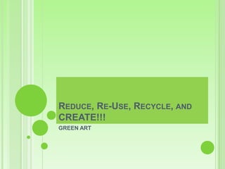 REDUCE, RE-USE, RECYCLE, AND
CREATE!!!
GREEN ART
 