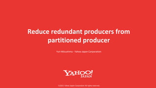 ©︎2021 Yahoo Japan Corporation All rights reserved.
Reduce redundant producers from
partitioned producer
Yuri Mizushima - Yahoo Japan Corporation
 