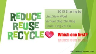Which one first?
2015 Sharing by
Ling Siew Woei
Samuel Ong Zhi Ming
Daniel Ong Zhi En
For Ecoschools by WWF, 2015
 