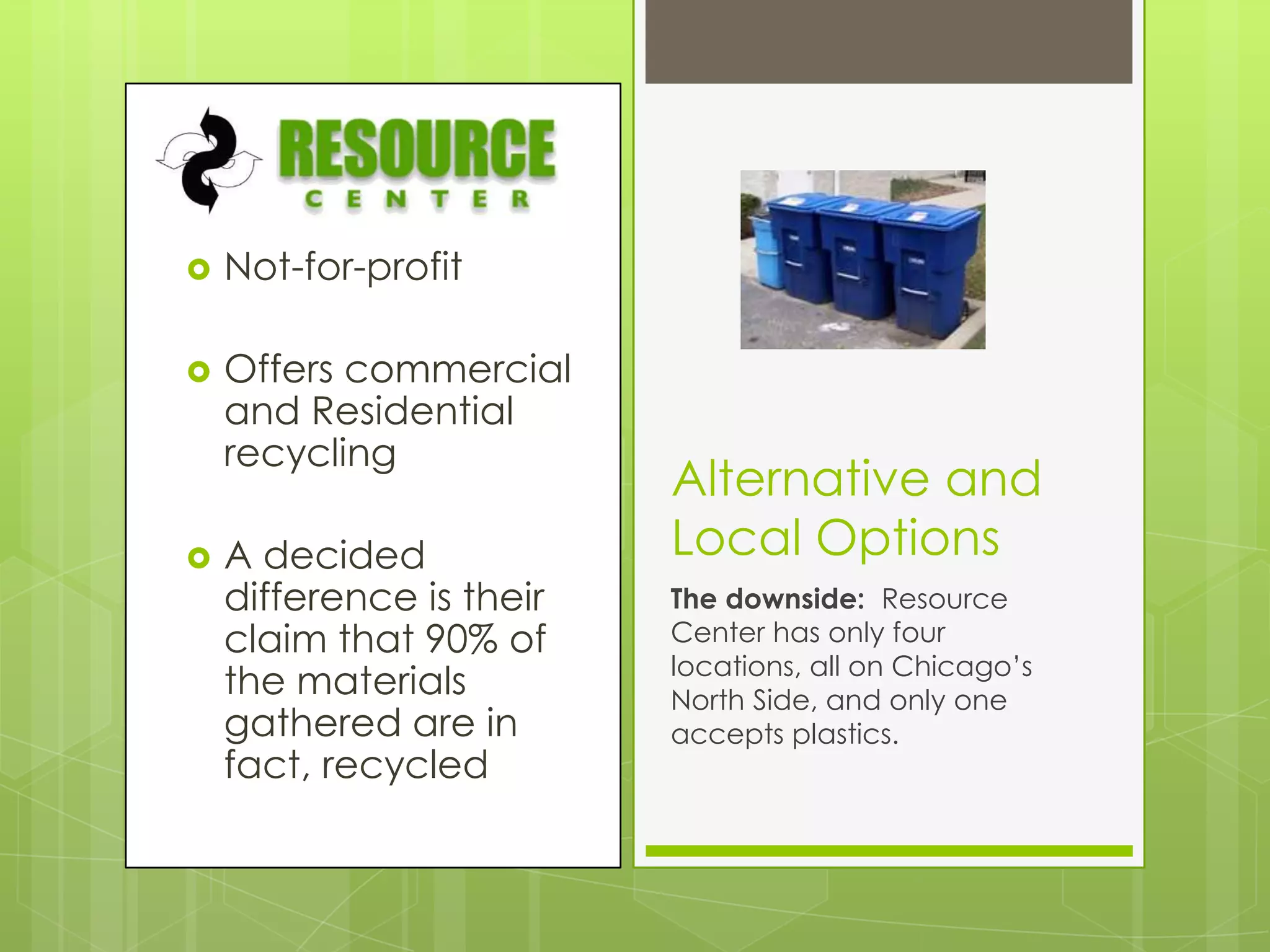 Not-for-profitOffers commercial and Residential recyclingA decided difference is their claim that 90% of the materials gathered are in fact, recycledAlternative and Local OptionsThe downside:  Resource Center has only four locations, all on Chicago’s North Side, and only one accepts plastics.