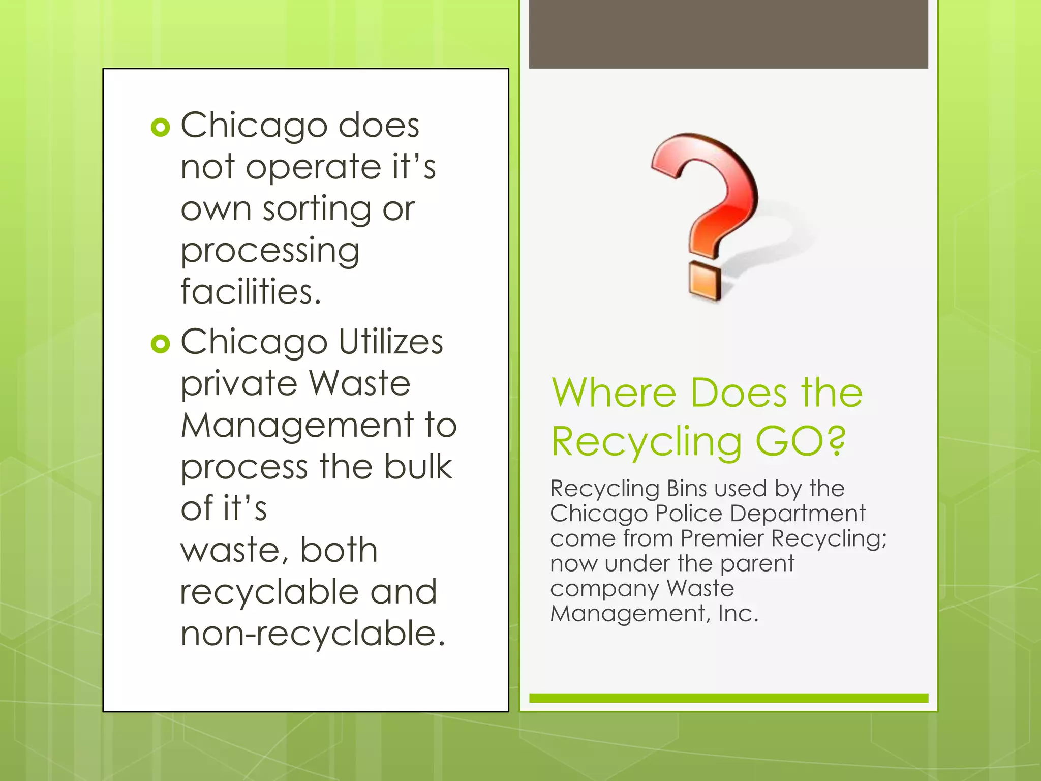 Chicago does not operate it’s own sorting or processing facilities.Chicago Utilizes private Waste Management to process the bulk of it’s waste, both recyclable and non-recyclable.Where Does the Recycling GO?Recycling Bins used by the Chicago Police Department come from Premier Recycling; now under the parent company Waste Management, Inc.