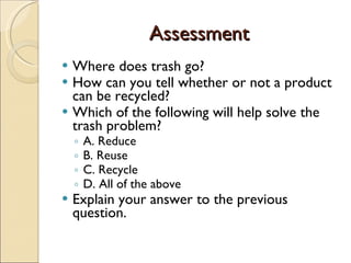 Assessment Where does trash go? How can you tell whether or not a product can be recycled? Which of the following will help solve the trash problem? A. Reduce B. Reuse C. Recycle D. All of the above Explain your answer to the previous question. 