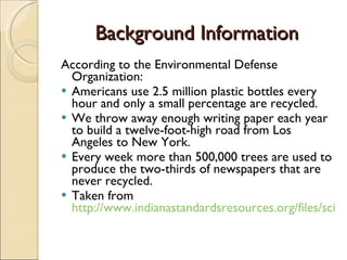 Background Information According to the Environmental Defense Organization:  Americans use 2.5 million plastic bottles every hour and only a small percentage are recycled. We throw away enough writing paper each year to build a twelve-foot-high road from Los Angeles to New York. Every week more than 500,000 trees are used to produce the two-thirds of newspapers that are never recycled. Taken from  http://www.indianastandardsresources.org/files/sci/sci_3_1_8.pdf   