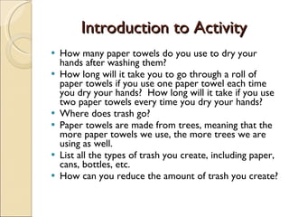Introduction to Activity How many paper towels do you use to dry your hands after washing them? How long will it take you to go through a roll of paper towels if you use one paper towel each time you dry your hands?  How long will it take if you use two paper towels every time you dry your hands? Where does trash go? Paper towels are made from trees, meaning that the more paper towels we use, the more trees we are using as well.  List all the types of trash you create, including paper, cans, bottles, etc. How can you reduce the amount of trash you create? 