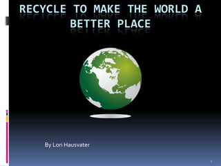 1 Recycle to make the world a better place By Lori Hausvater 