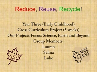 Reduce, Reuse, Recycle! Year Three (Early Childhood) Cross Curriculum Project (5 weeks) Our Projects Focus: Science, Earth and Beyond Group Members: Lauren Selina Luke 