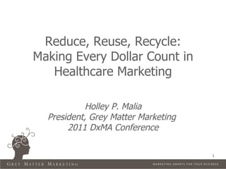 Reduce, Reuse, Recycle:
Making Every Dollar Count in
   Healthcare Marketing

           Holley P. Malia
  President, Grey Matter Marketing
       2011 DxMA Conference

                                     1
 