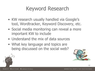 Keyword Research
• KW research usually handled via Google’s
  tool, Wordtracker, Keyword Discovery, etc.
• Social media monitoring can reveal a more
  important KW to include
• Understand the mix of data sources
• What key language and topics are
  being discussed on the social web?



                                               12
 