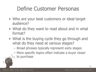 Define Customer Personas
• Who are your best customers or ideal target
  audience?
• What do they want to read about and in what
  format?
• What is the buying cycle they go through and
  what do they need at various stages?
  – Broad phrases typically represent early stages
  – More specific topics often indicate a buyer closer
    to purchase

                                                         13
 