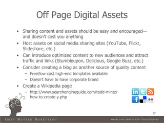 Off Page Digital Assets
• Sharing content and assets should be easy and encouraged—
  and doesn’t cost you anything
• Host assets on social media sharing sites (YouTube, Flickr,
  Slideshare, etc.)
• Can introduce optimized content to new audiences and attract
  traffic and links (Stumbleupon, Delicious, Google Buzz, etc.)
• Consider creating a blog as another source of quality content
   – Free/low cost high-end templates available
   – Doesn’t have to have corporate brand
• Create a Wikipedia page
   – http://www.searchengineguide.com/todd-mintz/
     how-to-create-y.php


                                                                  17
 