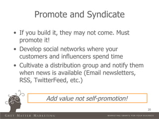 Promote and Syndicate
• If you build it, they may not come. Must
  promote it!
• Develop social networks where your
  customers and influencers spend time
• Cultivate a distribution group and notify them
  when news is available (Email newsletters,
  RSS, TwitterFeed, etc.)

            Add value not self-promotion!
                                                   20
 