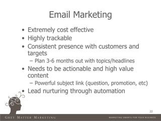 Email Marketing
• Extremely cost effective
• Highly trackable
• Consistent presence with customers and
  targets
  – Plan 3-6 months out with topics/headlines
• Needs to be actionable and high value
  content
  – Powerful subject link (question, promotion, etc)
• Lead nurturing through automation


                                                       22
 