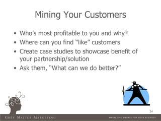 Mining Your Customers
• Who’s most profitable to you and why?
• Where can you find “like” customers
• Create case studies to showcase benefit of
  your partnership/solution
• Ask them, “What can we do better?”




                                               24
 