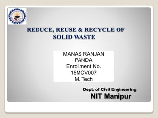 REDUCE, REUSE & RECYCLE OF
SOLID WASTE
Dept. of Civil Engineering
NIT Manipur
MANAS RANJAN
PANDA
Enrollment No.
15MCV007
M. Tech
 