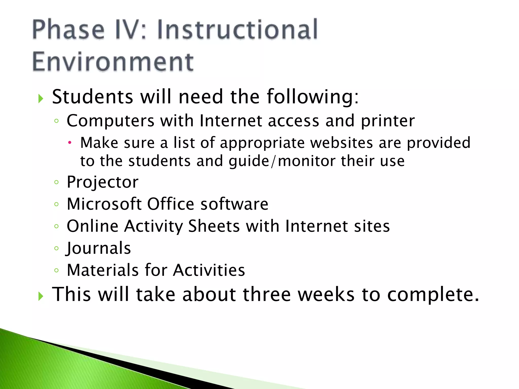 Students will need the following:Computers with Internet access and printerMake sure a list of appropriate websites are provided to the students and guide/monitor their useProjectorMicrosoft Office softwareOnline Activity Sheets with Internet sitesJournalsMaterials for ActivitiesThis will take about three weeks to complete.Phase IV: Instructional Environment