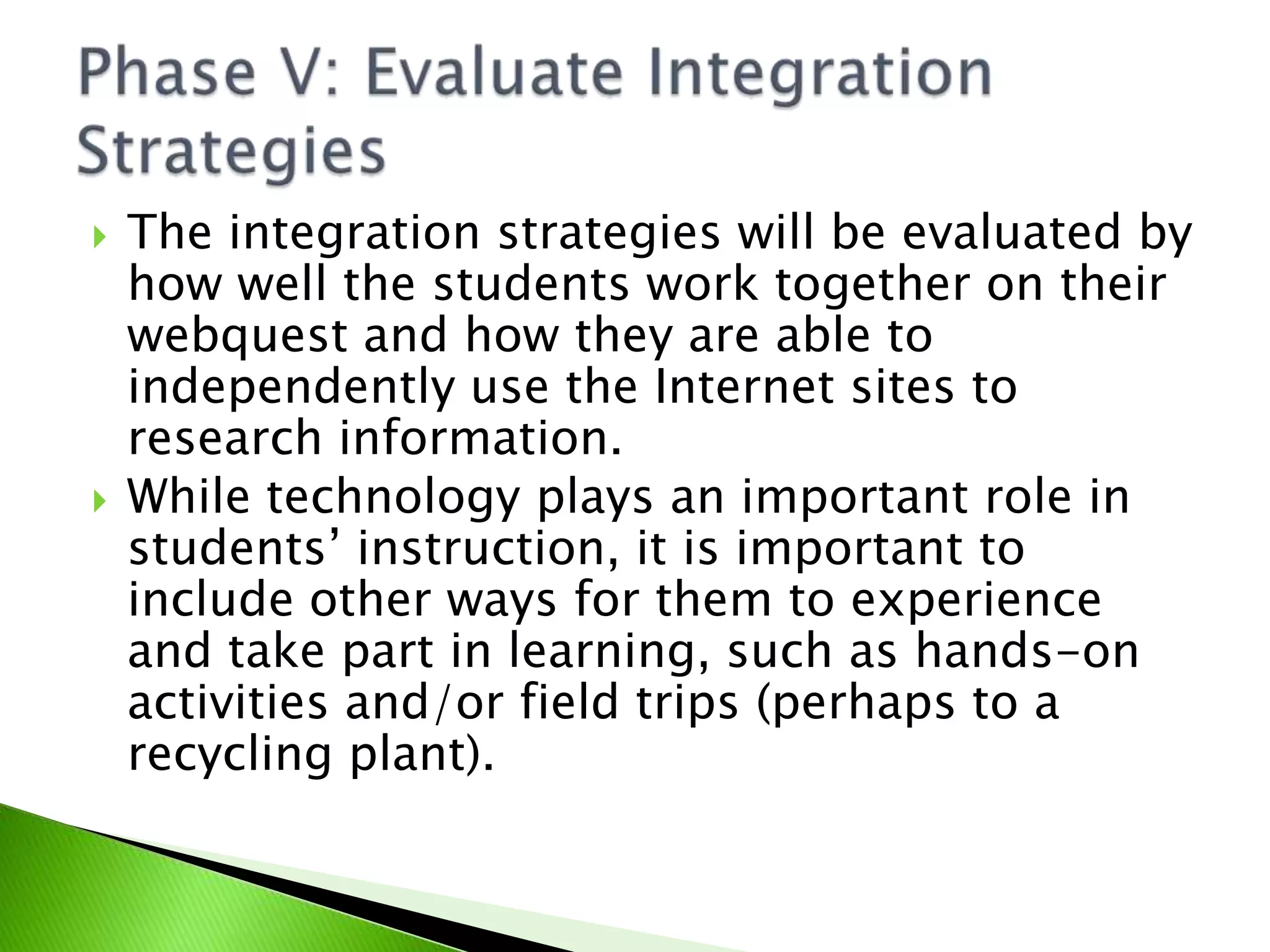 The integration strategies will be evaluated by how well the students work together on their webquest and how they are able to independently use the Internet sites to research information.While technology plays an important role in students’ instruction, it is important to include other ways for them to experience and take part in learning, such as hands-on activities and/or field trips (perhaps to a recycling plant). Phase V: Evaluate Integration Strategies