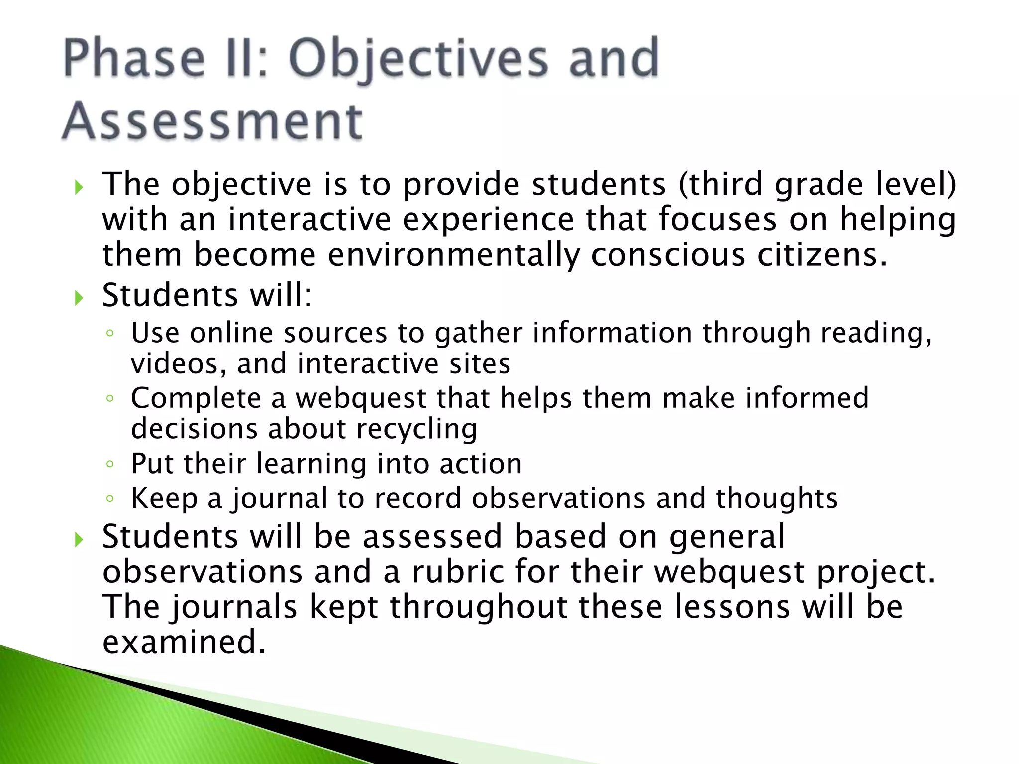 The objective is to provide students (third grade level) with an interactive experience that focuses on helping them become environmentally conscious citizens.Students will:Use online sources to gather information through reading, videos, and interactive sitesComplete a webquest that helps them make informed decisions about recyclingPut their learning into actionKeep a journal to record observations and thoughts Students will be assessed based on general observations and a rubric for their webquest project. The journals kept throughout these lessons will be examined.Phase II: Objectives and Assessment