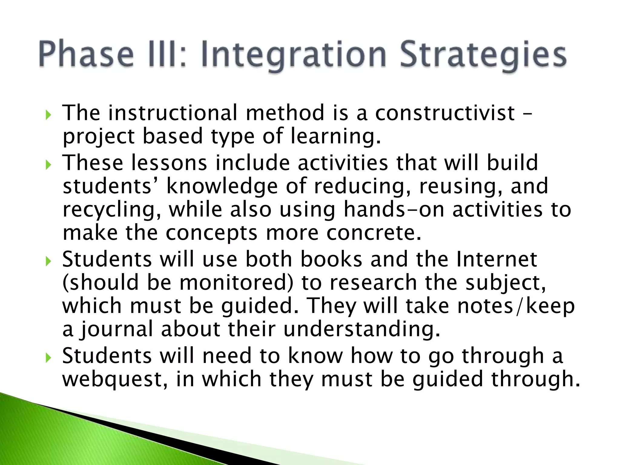 The instructional method is a constructivist – project based type of learning.These lessons include activities that will build students’ knowledge of reducing, reusing, and recycling, while also using hands-on activities to make the concepts more concrete.Students will use both books and the Internet (should be monitored) to research the subject, which must be guided. They will take notes/keep a journal about their understanding.Students will need to know how to go through a webquest, in which they must be guided through.Phase III: Integration Strategies