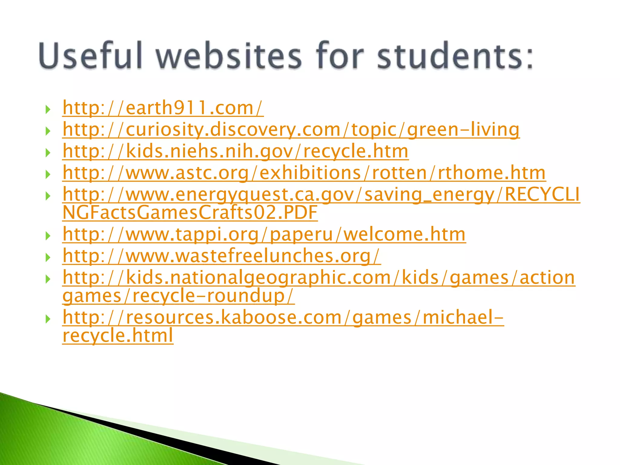 Useful websites for students:http://earth911.com/http://curiosity.discovery.com/topic/green-livinghttp://kids.niehs.nih.gov/recycle.htmhttp://www.astc.org/exhibitions/rotten/rthome.htmhttp://www.energyquest.ca.gov/saving_energy/RECYCLINGFactsGamesCrafts02.PDFhttp://www.tappi.org/paperu/welcome.htmhttp://www.wastefreelunches.org/http://kids.nationalgeographic.com/kids/games/actiongames/recycle-roundup/http://resources.kaboose.com/games/michael-recycle.html