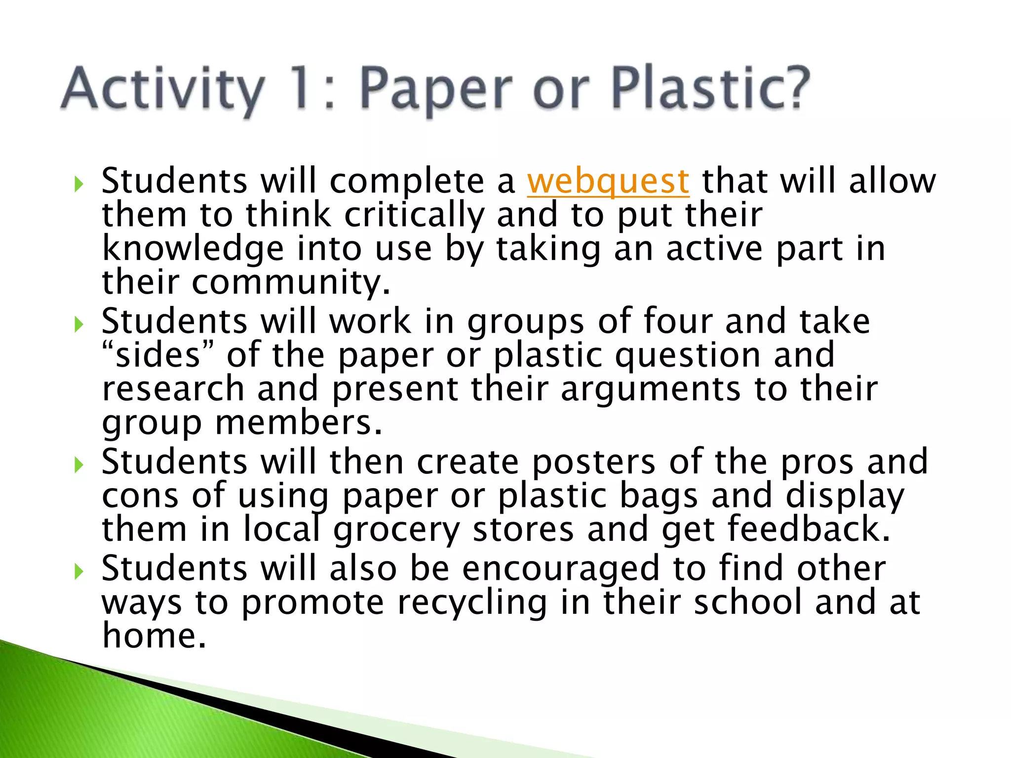 Students will complete a webquest that will allow them to think critically and to put their knowledge into use by taking an active part in their community.Students will work in groups of four and take “sides” of the paper or plastic question and research and present their arguments to their group members.Students will then create posters of the pros and cons of using paper or plastic bags and display them in local grocery stores and get feedback.Students will also be encouraged to find other ways to promote recycling in their school and at home.Activity 1: Paper or Plastic?