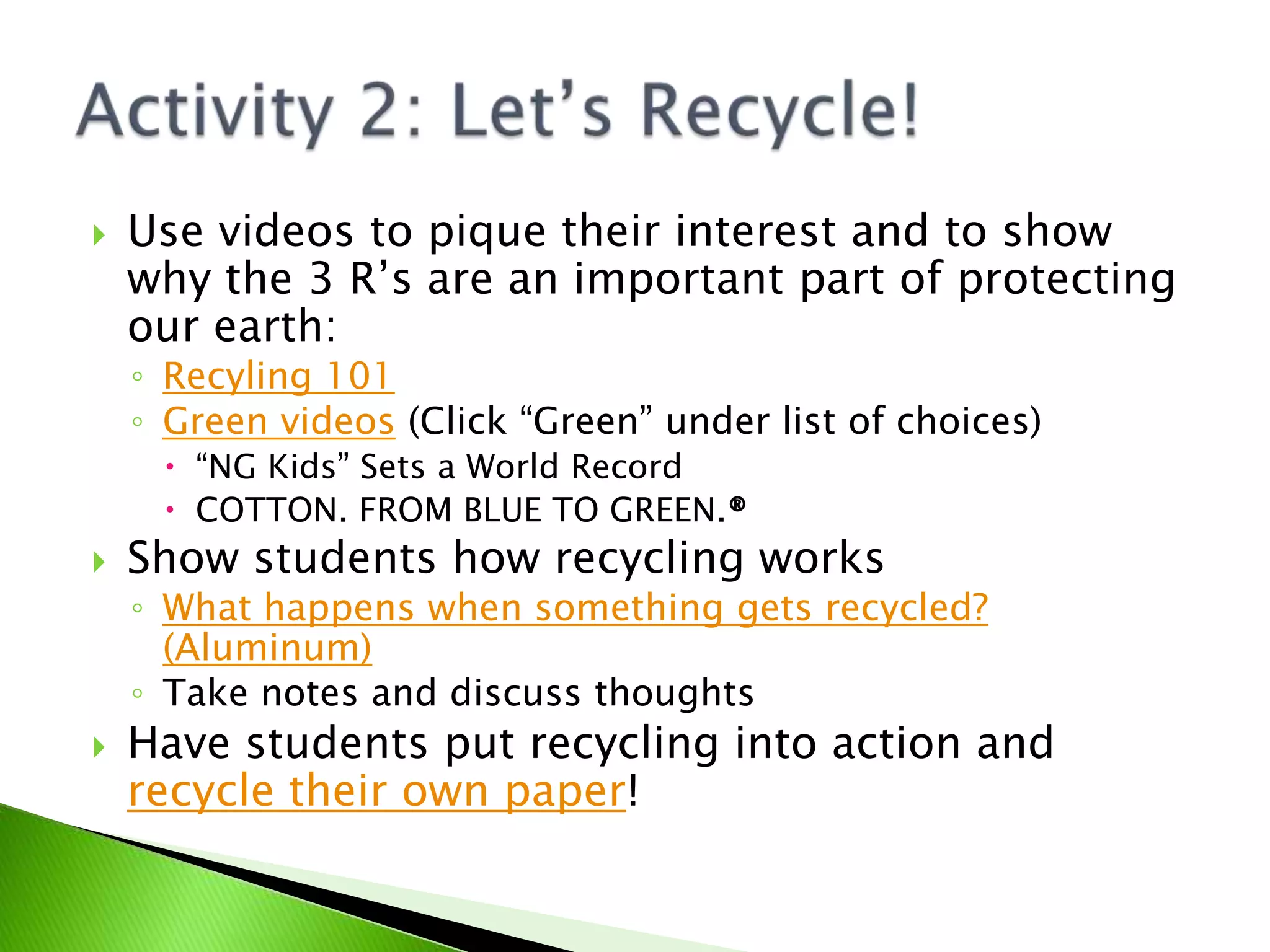 Use videos to pique their interest and to show why the 3 R’s are an important part of protecting our earth:Recyling 101Green videos (Click “Green” under list of choices)“NG Kids” Sets a World RecordCOTTON. FROM BLUE TO GREEN.®Show students how recycling worksWhat happens when something gets recycled? (Aluminum)Take notes and discuss thoughtsHave students put recycling into action and recycle their own paper!Activity 2: Let’s Recycle!