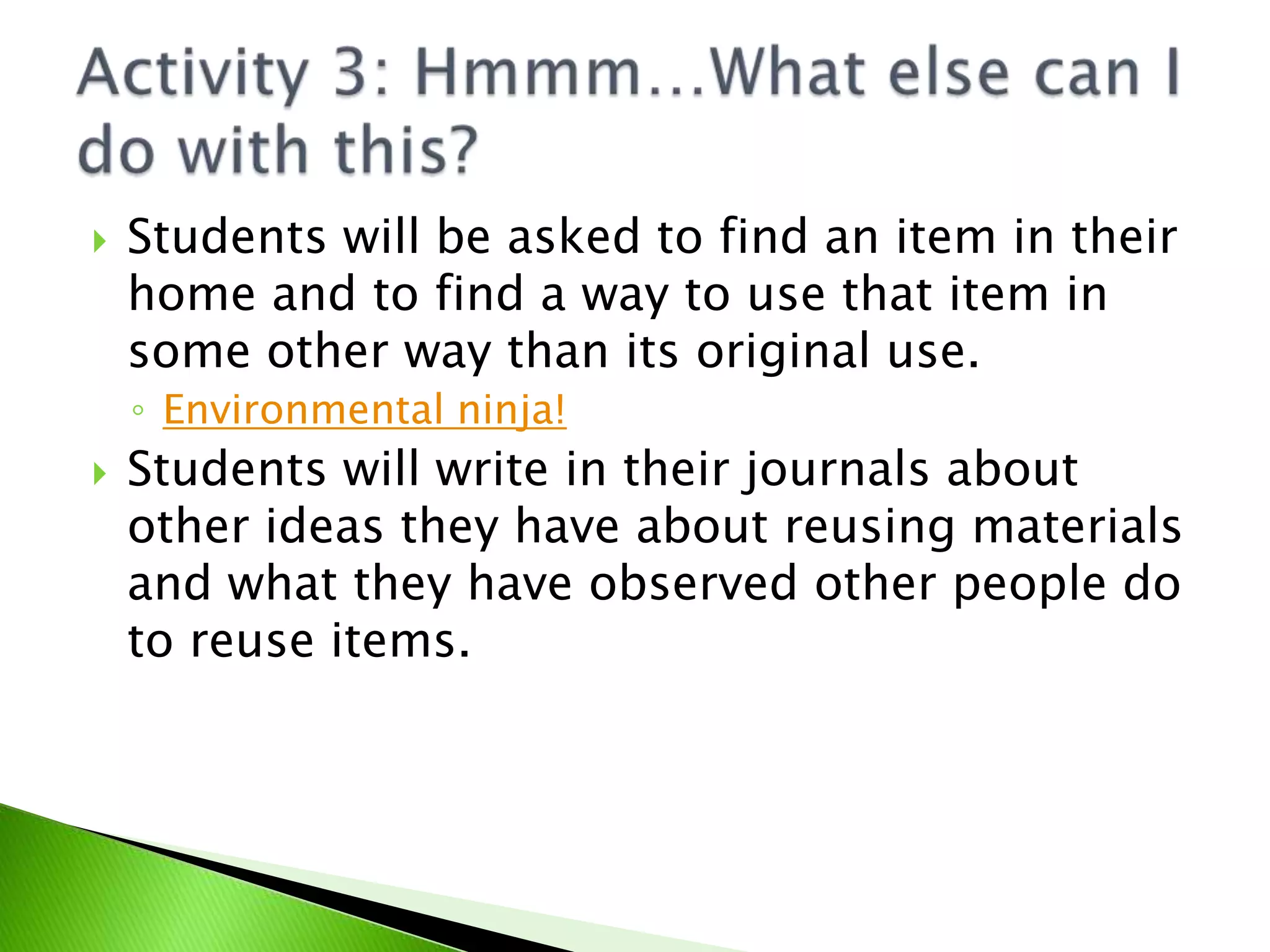 Students will be asked to find an item in their home and to find a way to use that item in some other way than its original use.Environmental ninja!Students will write in their journals about other ideas they have about reusing materials and what they have observed other people do to reuse items.Activity 3: Hmmm…What else can I do with this?