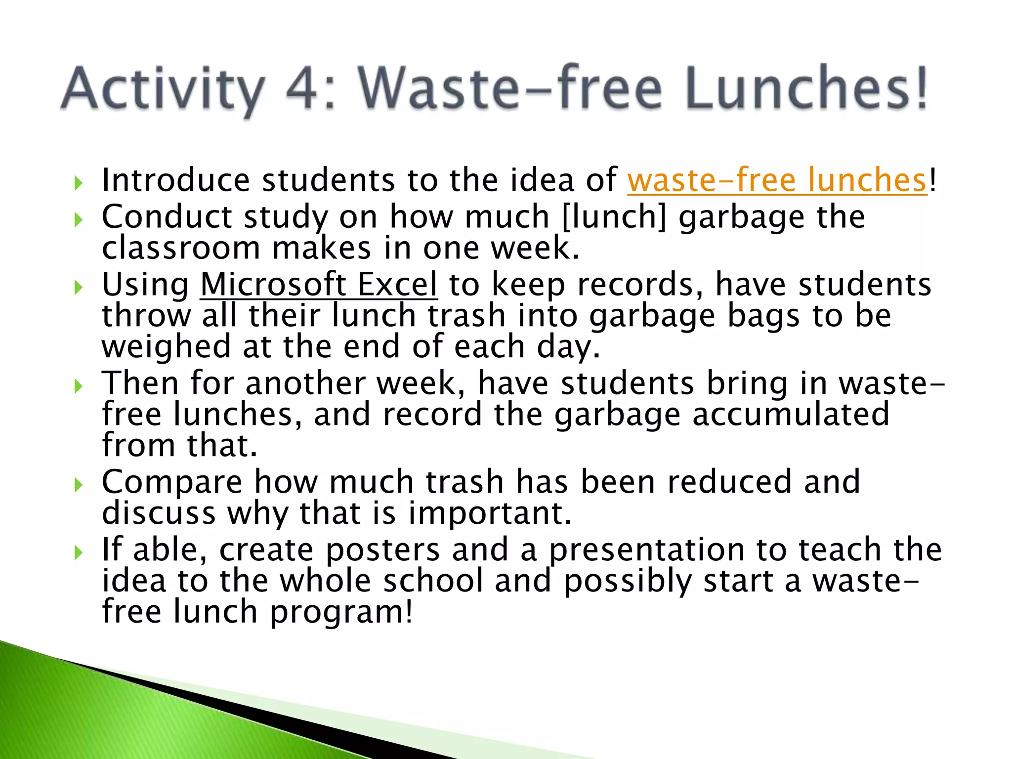 Introduce students to the idea of waste-free lunches!Conduct study on how much [lunch] garbage the classroom makes in one week.Using Microsoft Excel to keep records, have students throw all their lunch trash into garbage bags to be weighed at the end of each day.Then for another week, have students bring in waste-free lunches, and record the garbage accumulated from that.Compare how much trash has been reduced and discuss why that is important. If able, create posters and a presentation to teach the idea to the whole school and possibly start a waste-free lunch program!Activity 4: Waste-free Lunches!