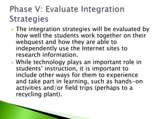 The integration strategies will be evaluated by how well the students work together on their webquest and how they are able to independently use the Internet sites to research information.While technology plays an important role in students’ instruction, it is important to include other ways for them to experience and take part in learning, such as hands-on activities and/or field trips (perhaps to a recycling plant). Phase V: Evaluate Integration Strategies