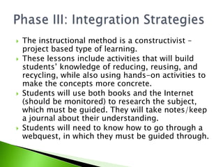 The instructional method is a constructivist – project based type of learning.These lessons include activities that will build students’ knowledge of reducing, reusing, and recycling, while also using hands-on activities to make the concepts more concrete.Students will use both books and the Internet (should be monitored) to research the subject, which must be guided. They will take notes/keep a journal about their understanding.Students will need to know how to go through a webquest, in which they must be guided through.Phase III: Integration Strategies
