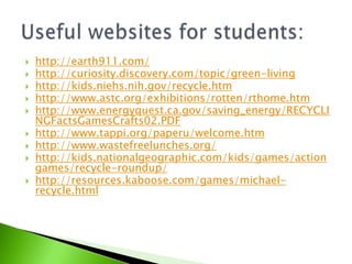 Useful websites for students:http://earth911.com/http://curiosity.discovery.com/topic/green-livinghttp://kids.niehs.nih.gov/recycle.htmhttp://www.astc.org/exhibitions/rotten/rthome.htmhttp://www.energyquest.ca.gov/saving_energy/RECYCLINGFactsGamesCrafts02.PDFhttp://www.tappi.org/paperu/welcome.htmhttp://www.wastefreelunches.org/http://kids.nationalgeographic.com/kids/games/actiongames/recycle-roundup/http://resources.kaboose.com/games/michael-recycle.html