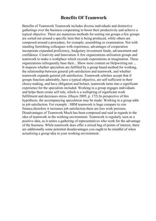 Benefits Of Teamwork
Benefits of Teamwork Teamwork includes diverse individuals and distinctive
gatherings over the business cooperating to boost their productivity and achieve a
typical objective. There are numerous methods for sorting out groups a few groups
are sorted out around a specific item that is being produced, while others are
composed around a procedure, for example, assembling or examination. Not with
standing furnishing colleagues with experience, advantages of cooperation
incorporate expanded proficiency, budgetary investment funds, advancement and
confidence. Creativity and Innovation A few organizations utilization groups and
teamwork to make a workplace which exceeds expectations at imagination. These
organizations infrequently base their... Show more content on Helpwriting.net ...
It inspects whether specialists are fulfilled by a group based method for working,
the relationship between general job satisfaction and teamwork, and whether
teamwork expands general job satisfaction. Teamwork scholars accept that if
groups function admirably, have a typical objective, are self sufficient in their
choice making, and have obligation and bolster, teamwork turns into a significant
experience for the specialists included. Working in a group engages individuals
and helps them create self rule, which is a wellspring of significant work
fulfillment and decreases stress. (Hayes 2005, p. 172) In perspective of this
hypothesis, the accompanying speculation may be made: Working in a group adds
to job satisfaction. For example : SBM teamwork is huge compare to cim
finance,therefore it increases job satisfaction.there are less work pressure.
Disadvantages of Teamwork Much has been composed and said in regards to the
idea of teamwork in the working environment. Teamwork is regularly seen as a
positive idea, as it unites a gathering of representatives who work for the advantage
of the business. While teamwork does offer a mixed bag of points of interest, there
are additionally some potential disadavantages you ought to be mindful of when
actualizing a group idea in your working environment.
 