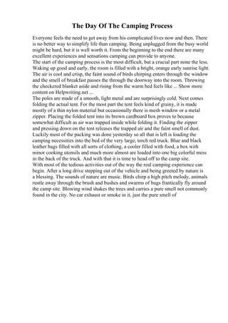 The Day Of The Camping Process
Everyone feels the need to get away from his complicated lives now and then. There
is no better way to simplify life than camping. Being unplugged from the busy world
might be hard, but it is well worth it. From the beginning to the end there are many
excellent experiences and sensations camping can provide to anyone.
The start of the camping process is the most difficult, but a crucial part none the less.
Waking up good and early, the room is filled with a bright, orange early sunrise light.
The air is cool and crisp, the faint sound of birds chirping enters through the window
and the smell of breakfast passes the through the doorway into the room. Throwing
the checkered blanket aside and rising from the warm bed feels like ... Show more
content on Helpwriting.net ...
The poles are made of a smooth, light metal and are surprisingly cold. Next comes
folding the actual tent. For the most part the tent feels kind of grainy, it is made
mostly of a thin nylon material but occasionally there is mesh window or a metal
zipper. Placing the folded tent into its brown cardboard box proves to because
somewhat difficult as air was trapped inside while folding it. Finding the zipper
and pressing down on the tent releases the trapped air and the faint smell of dust.
Luckily most of the packing was done yesterday so all that is left is loading the
camping necessities into the bed of the very large, torch red truck. Blue and black
leather bags filled with all sorts of clothing, a cooler filled with food, a box with
minor cooking utensils and much more almost are loaded into one big colorful mess
in the back of the truck. And with that it is time to head off to the camp site.
With most of the tedious activities out of the way the real camping experience can
begin. After a long drive stepping out of the vehicle and being greeted by nature is
a blessing. The sounds of nature are music. Birds chirp a high pitch melody, animals
rustle away through the brush and bushes and swarms of bugs frantically fly around
the camp site. Blowing wind shakes the trees and carries a pure smell not commonly
found in the city. No car exhaust or smoke in it, just the pure smell of
 