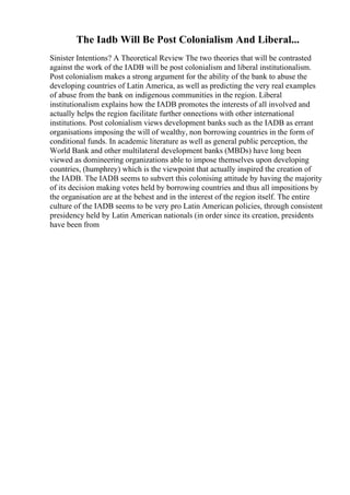 The Iadb Will Be Post Colonialism And Liberal...
Sinister Intentions? A Theoretical Review The two theories that will be contrasted
against the work of the IADB will be post colonialism and liberal institutionalism.
Post colonialism makes a strong argument for the ability of the bank to abuse the
developing countries of Latin America, as well as predicting the very real examples
of abuse from the bank on indigenous communities in the region. Liberal
institutionalism explains how the IADB promotes the interests of all involved and
actually helps the region facilitate further onnections with other international
institutions. Post colonialism views development banks such as the IADB as errant
organisations imposing the will of wealthy, non borrowing countries in the form of
conditional funds. In academic literature as well as general public perception, the
World Bank and other multilateral development banks (MBDs) have long been
viewed as domineering organizations able to impose themselves upon developing
countries, (humphrey) which is the viewpoint that actually inspired the creation of
the IADB. The IADB seems to subvert this colonising attitude by having the majority
of its decision making votes held by borrowing countries and thus all impositions by
the organisation are at the behest and in the interest of the region itself. The entire
culture of the IADB seems to be very pro Latin American policies, through consistent
presidency held by Latin American nationals (in order since its creation, presidents
have been from
 