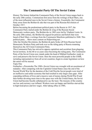 The Communist Party Of The Soviet Union
History The history behind the Communist Party of the Soviet Union ranges back to
the early 20th century. Communism first arose from the writings of Karl Marx, one
of the most influential men in the Soviet Union s history. Essentially, the Communist
Party arose from the Bolshevik side that was part of the Russian Revolution of
October 1917.
Before becoming the predominant political party in the Russia in 1917, the
Communist Party started under the Bolshevik wing of the Russian Social
Democratic workers party. The Bolsheviks in 1903 were led by Vladimir Lenin. In
the early 20th century, the Bolsheviks argued for policies and beliefs that were
based of Karl Marx s writings from the Communist Manifesto published in 1848. This
political party ... Show more content on Helpwriting.net ...
After the October Revolution, the Bolshevik party broke off from Russian Social
Democratic Workers Party and took over as the ruling party of Russia renaming
themselves the All Union Communist Party.
This Communist Party has strived to oppose capitalism and socialism from plaguing
Soviet territory. In the 60 or so years since becoming the ruling party, The Communist
Party of the Soviet Union now stands under the head of Mikhail Gorbachev ready to
serve and preserve the Soviet Union. Here the most powerful people in the USSR,
including representatives from all soviet countries, begin to create legislature on how
the union will be steered.
Topic One
Gorbachev s Perestroika The 1980 s Soviet Union was wrought with an assortment of
maladies. After competing with the Capitalist United States since the end of the
Second World War for the duration of the Cold War
, the Soviet people were tired of
an ineffective and unfair economy that had resulted in only larger class gaps. After
expending millions of lives and a massive sum of money during World War II and
then further devoting more time to the space race with the United States, the Soviet
Union had become fiscally unbalanced to say the least. The treasury of the country
ran low and currency was inflated. Workers were not happy and families starved due
to high food prices and low wages. After taking office in 1985,
 