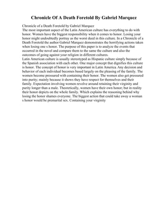 Chronicle Of A Death Foretold By Gabriel Marquez
Chronicle of a Death Foretold by Gabriel Marquez
The most important aspect of the Latin American culture has everything to do with
honor. Women have the biggest responsibility when it comes to honor. Losing your
honor might undoubtedly portray as the worst deed in this culture. In a Chronicle of a
Death Foretold the author Gabriel Marquez demonstrates the horrifying actions taken
when losing one s honor. The purpose of this paper is to analyze the events that
occurred in the novel and compare them to the same the culture and also the
outcomes of going against your religion in different cultures.
Latin American culture is usually stereotyped as Hispanic culture simply because of
the Spanish association with each other. One major concept that dignifies this culture
is honor. The concept of honor is very important in Latin America. Any decision and
behavior of each individual becomes based largely on the pleasing of the family. The
women become pressured with containing their honor. The women also get pressured
into purity; mainly because it shows they have respect for themselves and their
family. Expectation involving women revolve around retaining their virginity and
purity longer than a male. Theoretically, women have their own honor; but in reality
their honor depicts on the whole family. Which explains the reasoning behind why
losing the honor shames everyone. The biggest action that could take away a woman
s honor would be premarital sex. Containing your virginity
 