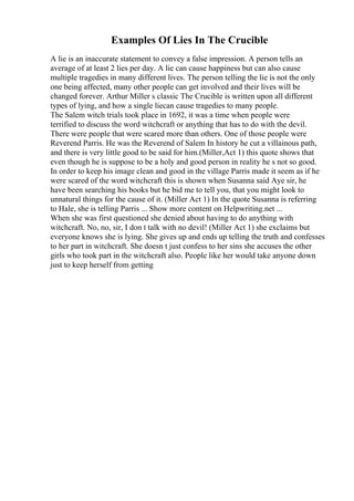 Examples Of Lies In The Crucible
A lie is an inaccurate statement to convey a false impression. A person tells an
average of at least 2 lies per day. A lie can cause happiness but can also cause
multiple tragedies in many different lives. The person telling the lie is not the only
one being affected, many other people can get involved and their lives will be
changed forever. Arthur Miller s classic The Crucible is written upon all different
types of lying, and how a single liecan cause tragedies to many people.
The Salem witch trials took place in 1692, it was a time when people were
terrified to discuss the word witchcraft or anything that has to do with the devil.
There were people that were scared more than others. One of those people were
Reverend Parris. He was the Reverend of Salem In history he cut a villainous path,
and there is very little good to be said for him.(Miller,Act 1) this quote shows that
even though he is suppose to be a holy and good person in reality he s not so good.
In order to keep his image clean and good in the village Parris made it seem as if he
were scared of the word witchcraft this is shown when Susanna said Aye sir, he
have been searching his books but he bid me to tell you, that you might look to
unnatural things for the cause of it. (Miller Act 1) In the quote Susanna is referring
to Hale, she is telling Parris ... Show more content on Helpwriting.net ...
When she was first questioned she denied about having to do anything with
witchcraft. No, no, sir, I don t talk with no devil! (Miller Act 1) she exclaims but
everyone knows she is lying. She gives up and ends up telling the truth and confesses
to her part in witchcraft. She doesn t just confess to her sins she accuses the other
girls who took part in the witchcraft also. People like her would take anyone down
just to keep herself from getting
 